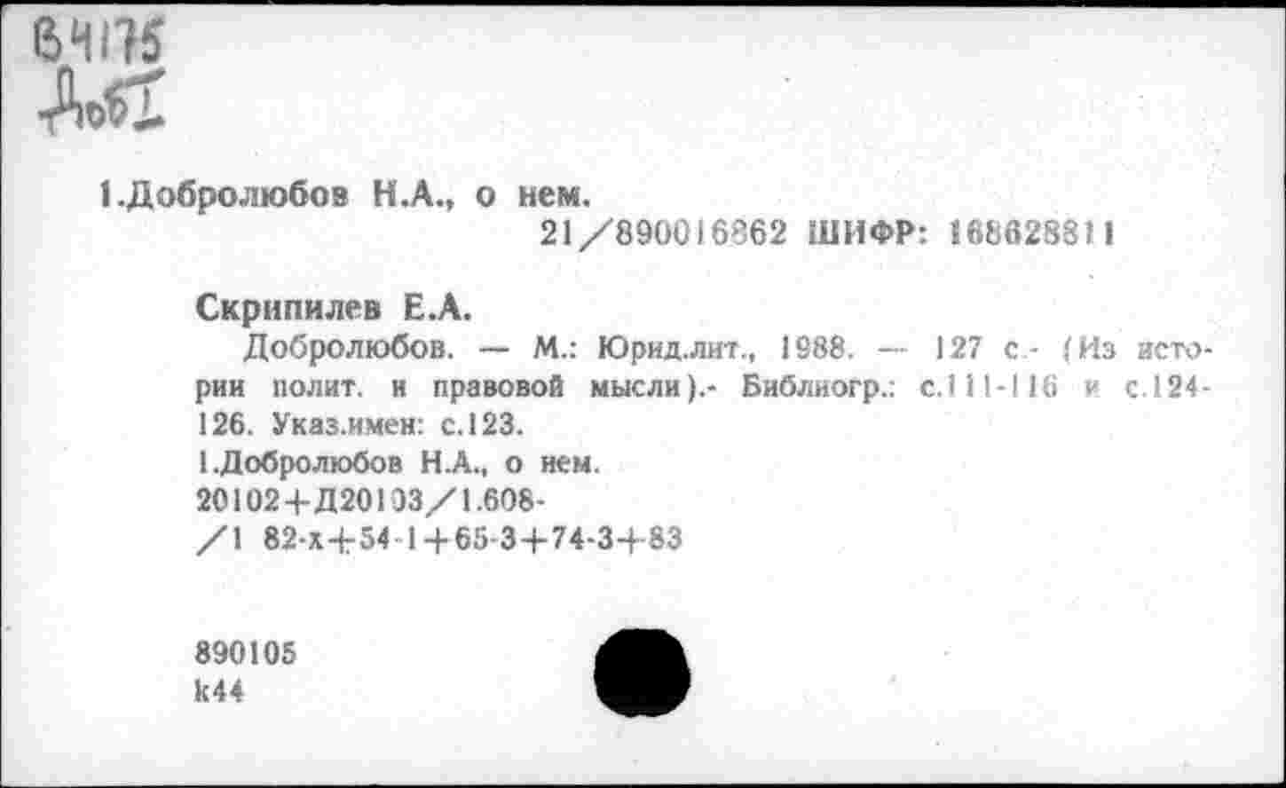 ﻿ТО

1.Добролюбов Н.А., о нем.
21/890016862 ШИФР: «68628811
Скрнпилев Е.А.
Добролюбов. — М.: Юрид.лит., 1988. — 127 с- (Из истории полит, и правовой мысли).- Библиогр.: с.111-116 и с.124-126. Указ.имен: с. 123.
1.Добролюбов Н.А., о нем.
20102+Д20103/1.608-
/1 82-Х+54 1+65-3+74-3+83
890105 к44